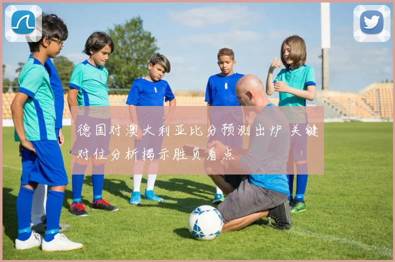 德国对澳大利亚比分预测出炉 关键对位分析揭示胜负看点