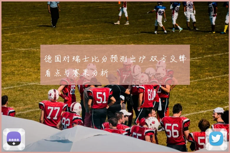 德国对瑞士比分预测出炉 双方交锋看点与赛果分析