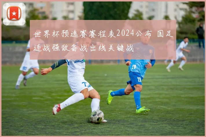 世界杯预选赛赛程表2024公布 国足连战强敌备战出线关键战