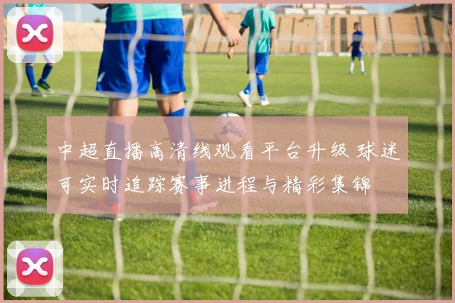 中超直播高清线观看平台升级 球迷可实时追踪赛事进程与精彩集锦