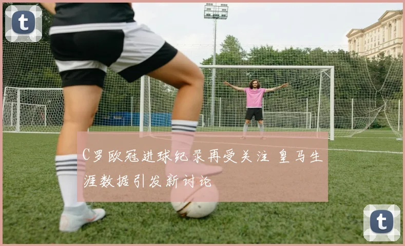 C罗欧冠进球纪录再受关注 皇马生涯数据引发新讨论