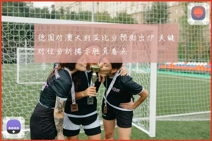 德国对澳大利亚比分预测出炉 关键对位分析揭示胜负看点
