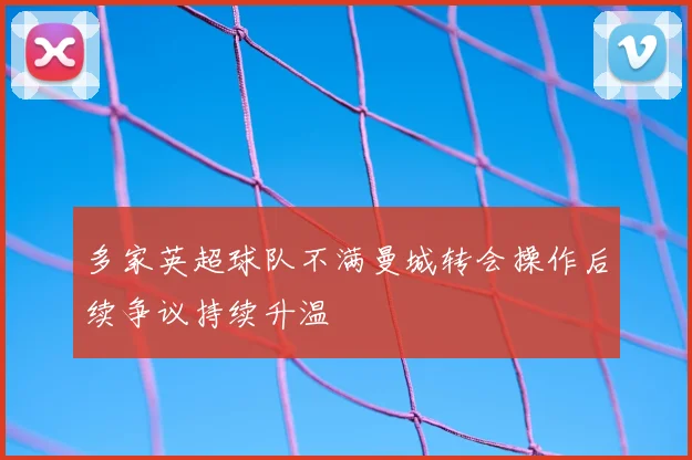 多家英超球队不满曼城转会操作后续争议持续升温