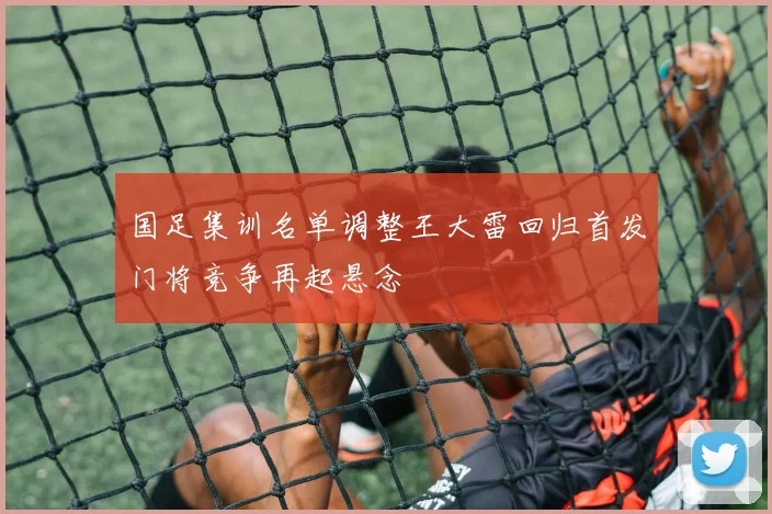 国足集训名单调整王大雷回归首发门将竞争再起悬念